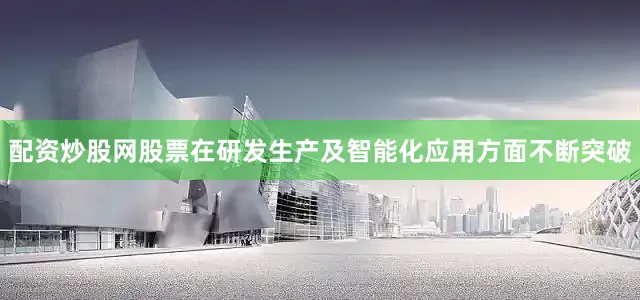 配资炒股网股票在研发生产及智能化应用方面不断突破