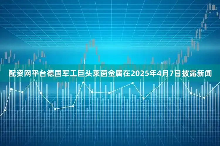 配资网平台德国军工巨头莱茵金属在2025年4月7日披露新闻