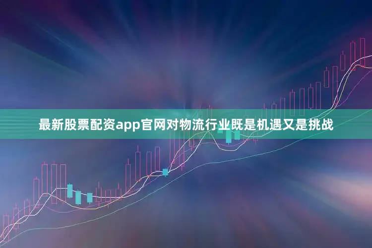 最新股票配资app官网对物流行业既是机遇又是挑战