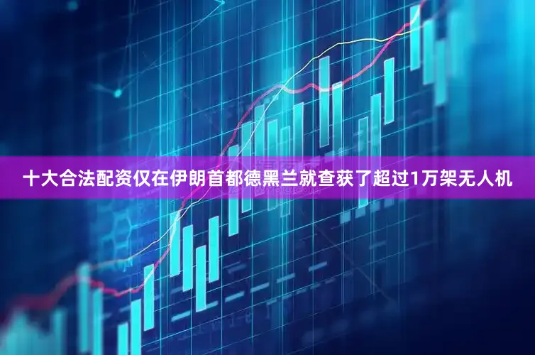 十大合法配资仅在伊朗首都德黑兰就查获了超过1万架无人机