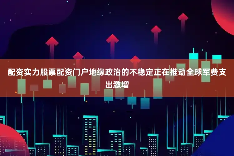 配资实力股票配资门户地缘政治的不稳定正在推动全球军费支出激增