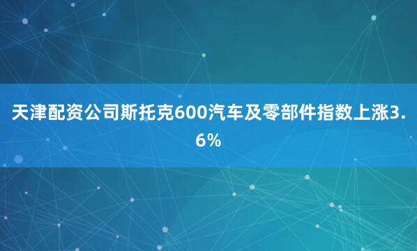 天津配资公司斯托克600汽车及零部件指数上涨3.6%