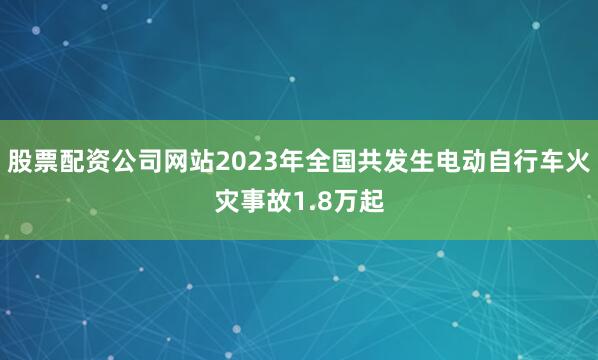 股票配资公司网站2023年全国共发生电动自行车火灾事故1.8万起