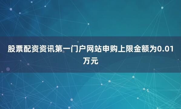 股票配资资讯第一门户网站申购上限金额为0.01万元